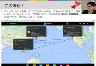 この⽅も！
§  Webからユーザー登録、デバイスにPertinoをインストールするだけで、簡単
にL2オーバーレイネットワークを作れます。下記のような構成も 10分程度
できますので、是⾮試してみてください。
 