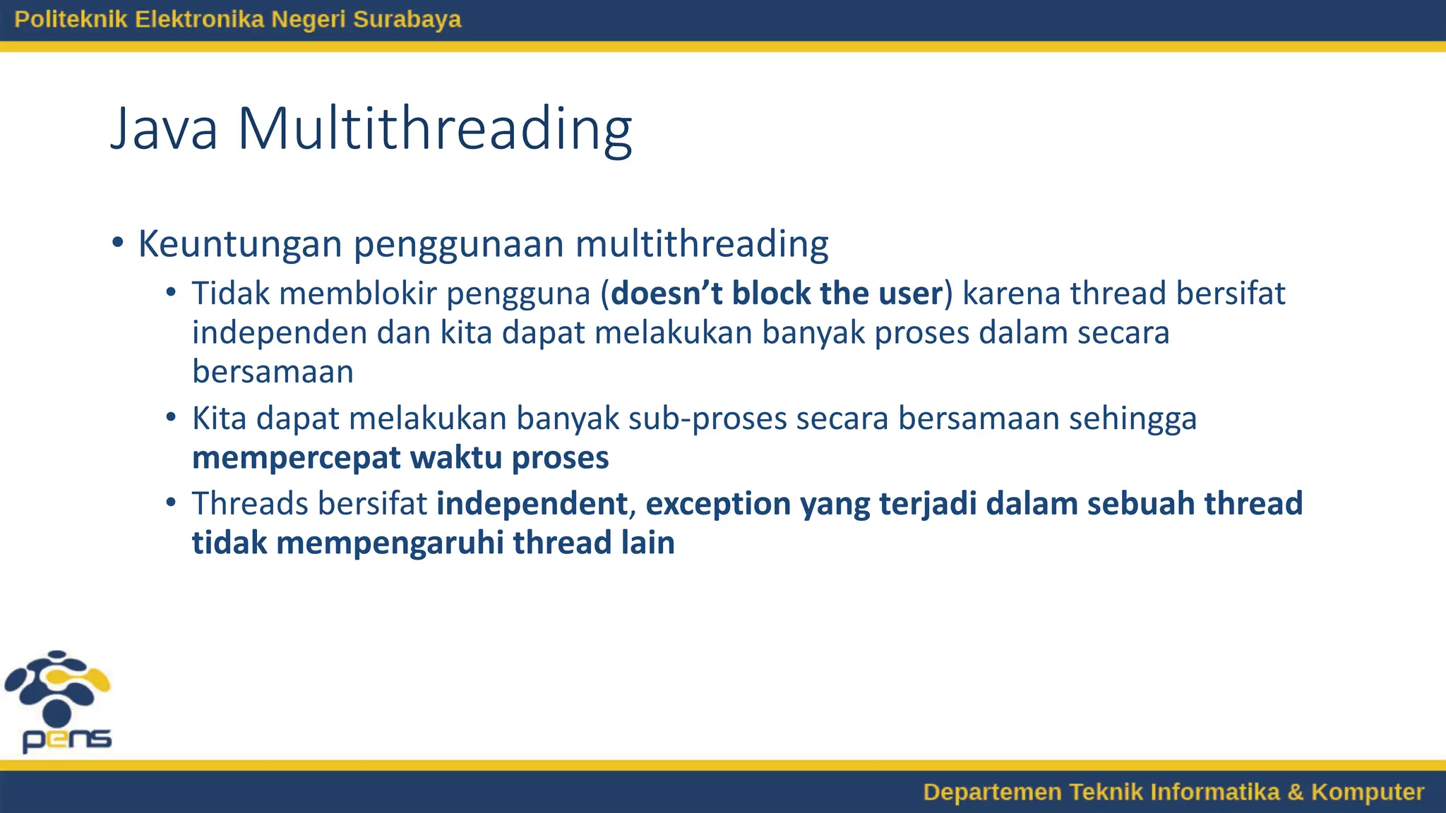 Java Multithreading
• Keuntungan penggunaan multithreading
• Tidak memblokir pengguna (doesn’t block the user) karena thread bersifat
independen dan kita dapat melakukan banyak proses dalam secara
bersamaan
• Kita dapat melakukan banyak sub-proses secara bersamaan sehingga
mempercepat waktu proses
• Threads bersifat independent, exception yang terjadi dalam sebuah thread
tidak mempengaruhi thread lain
 
