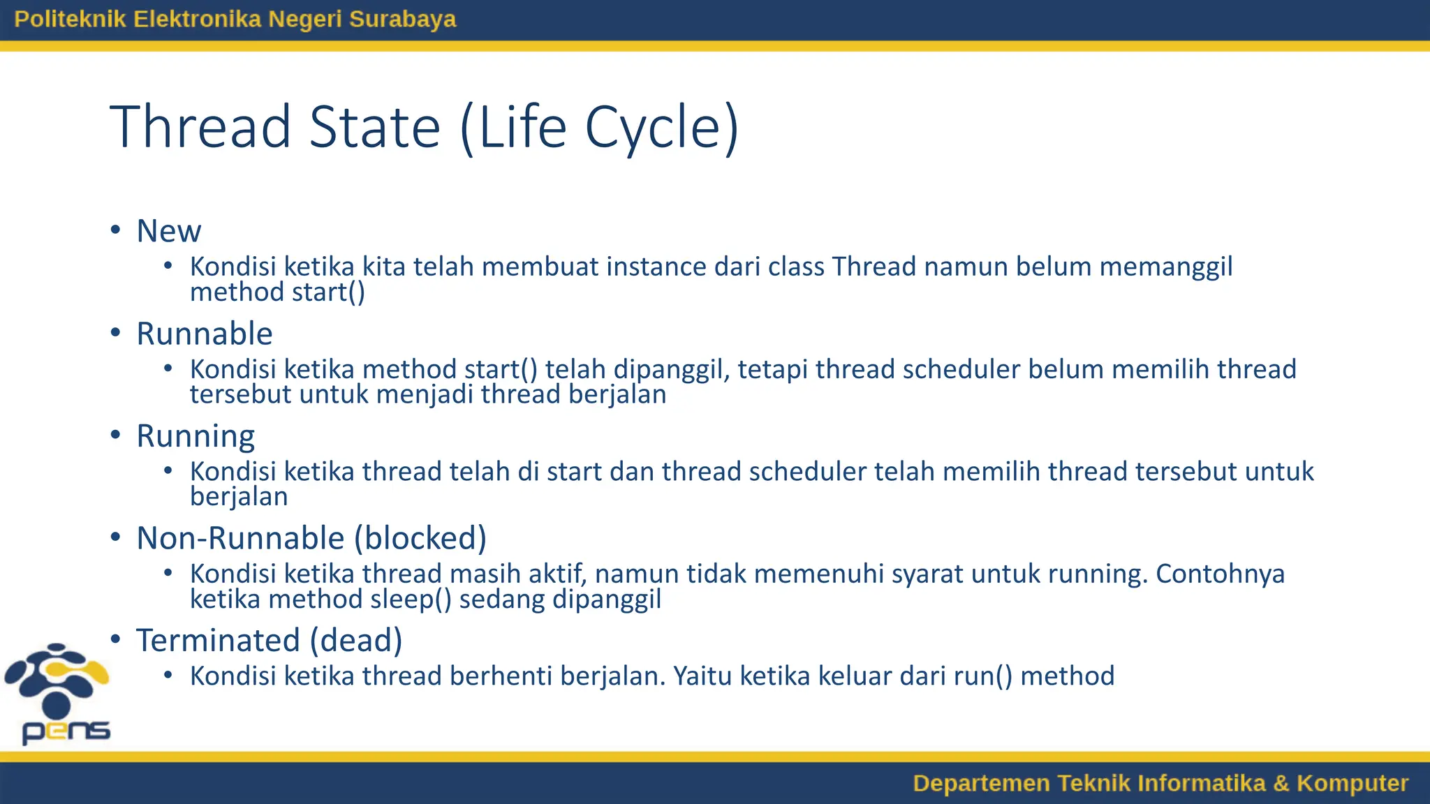 Thread State (Life Cycle)
• New
• Kondisi ketika kita telah membuat instance dari class Thread namun belum memanggil
method start()
• Runnable
• Kondisi ketika method start() telah dipanggil, tetapi thread scheduler belum memilih thread
tersebut untuk menjadi thread berjalan
• Running
• Kondisi ketika thread telah di start dan thread scheduler telah memilih thread tersebut untuk
berjalan
• Non-Runnable (blocked)
• Kondisi ketika thread masih aktif, namun tidak memenuhi syarat untuk running. Contohnya
ketika method sleep() sedang dipanggil
• Terminated (dead)
• Kondisi ketika thread berhenti berjalan. Yaitu ketika keluar dari run() method
 