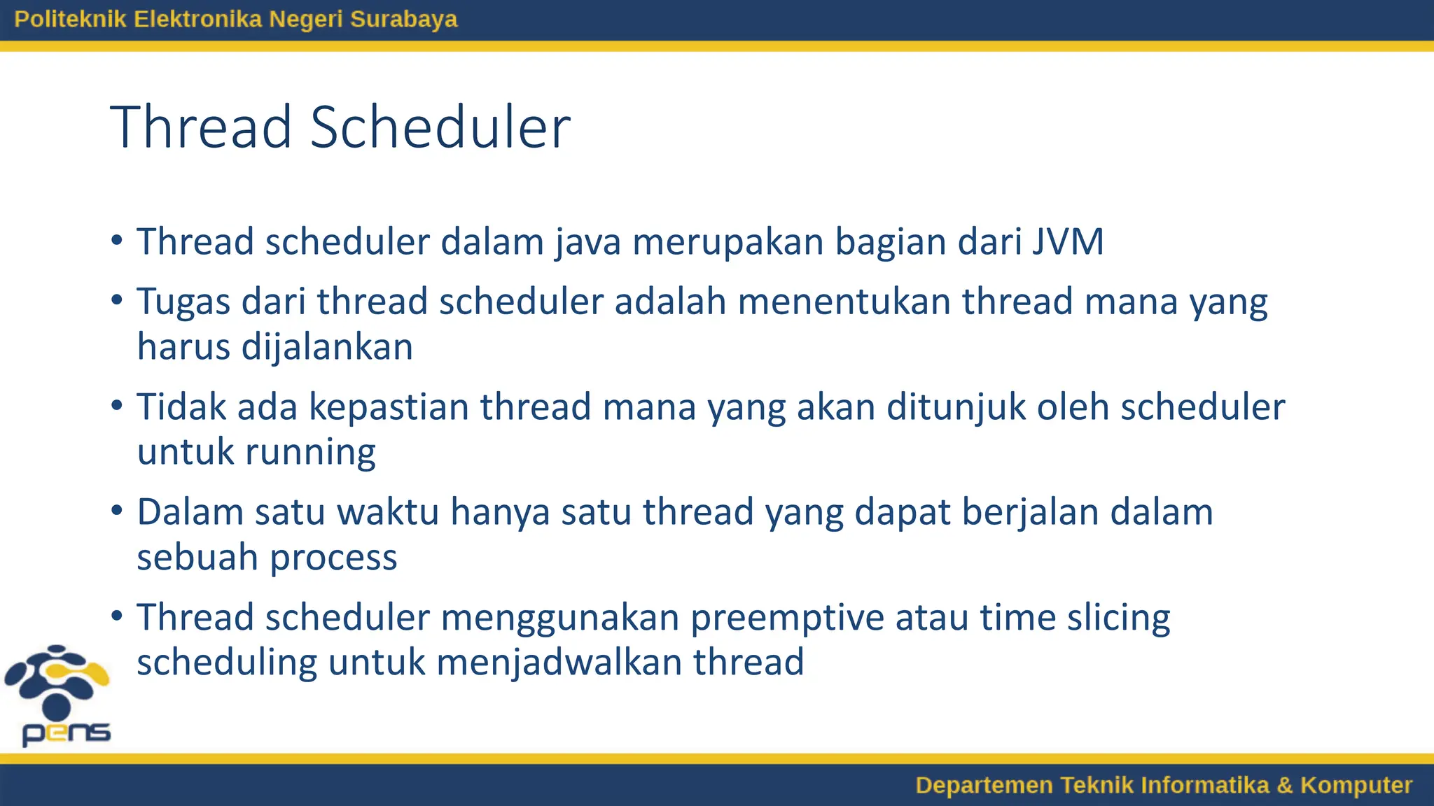 Thread Scheduler
• Thread scheduler dalam java merupakan bagian dari JVM
• Tugas dari thread scheduler adalah menentukan thread mana yang
harus dijalankan
• Tidak ada kepastian thread mana yang akan ditunjuk oleh scheduler
untuk running
• Dalam satu waktu hanya satu thread yang dapat berjalan dalam
sebuah process
• Thread scheduler menggunakan preemptive atau time slicing
scheduling untuk menjadwalkan thread
 