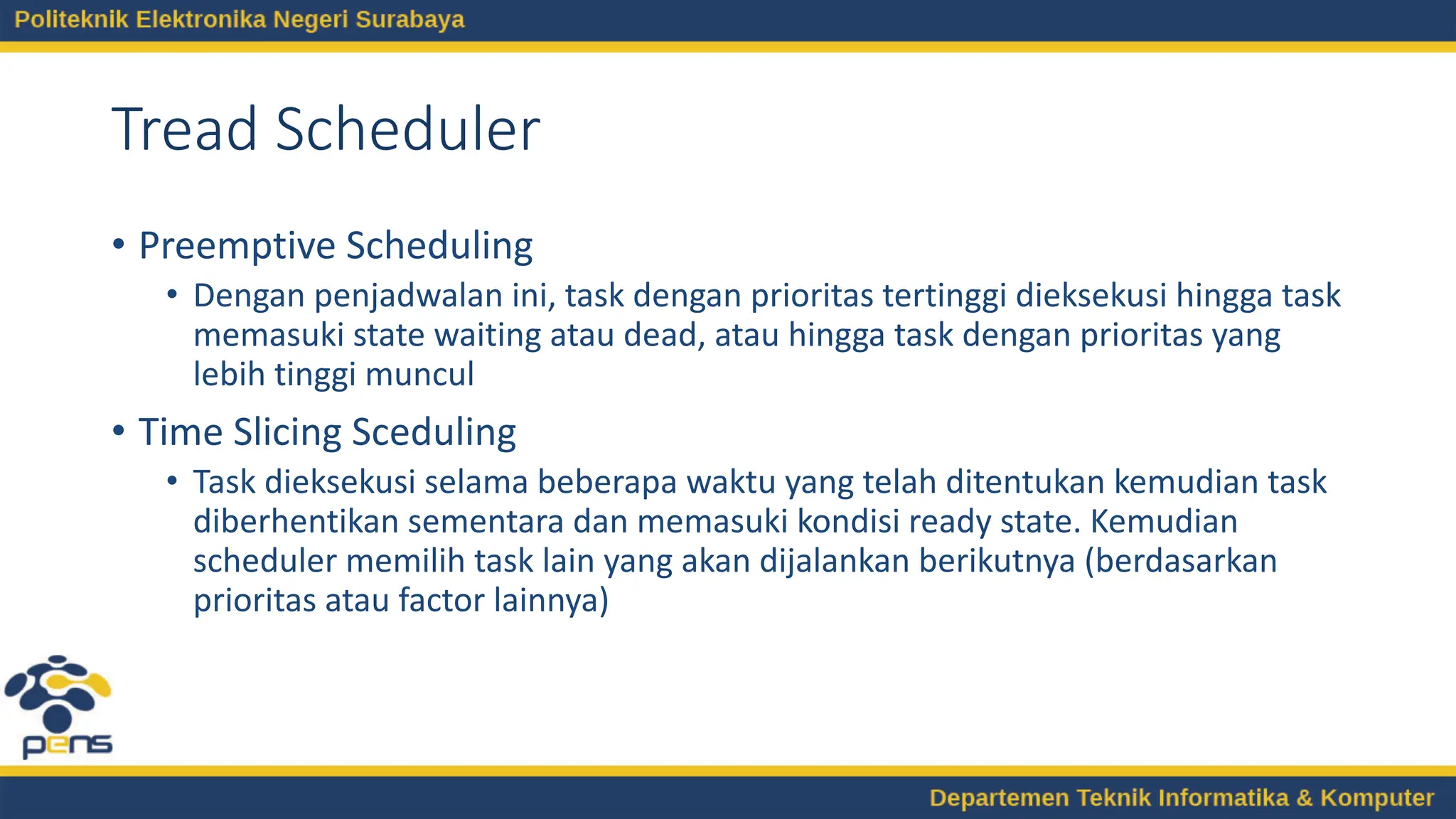 Tread Scheduler
• Preemptive Scheduling
• Dengan penjadwalan ini, task dengan prioritas tertinggi dieksekusi hingga task
memasuki state waiting atau dead, atau hingga task dengan prioritas yang
lebih tinggi muncul
• Time Slicing Sceduling
• Task dieksekusi selama beberapa waktu yang telah ditentukan kemudian task
diberhentikan sementara dan memasuki kondisi ready state. Kemudian
scheduler memilih task lain yang akan dijalankan berikutnya (berdasarkan
prioritas atau factor lainnya)
 