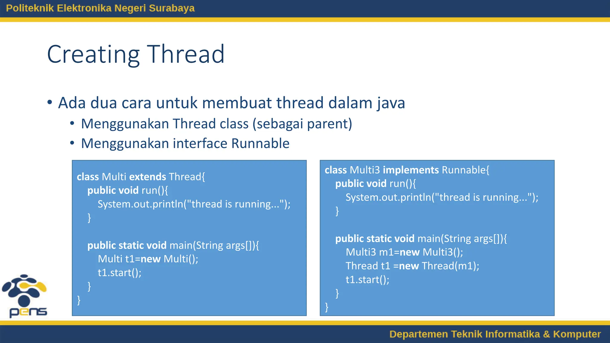 Creating Thread
• Ada dua cara untuk membuat thread dalam java
• Menggunakan Thread class (sebagai parent)
• Menggunakan interface Runnable
class Multi extends Thread{
public void run(){
System.out.println("thread is running...");
}
public static void main(String args[]){
Multi t1=new Multi();
t1.start();
}
}
class Multi3 implements Runnable{
public void run(){
System.out.println("thread is running...");
}
public static void main(String args[]){
Multi3 m1=new Multi3();
Thread t1 =new Thread(m1);
t1.start();
}
}
 