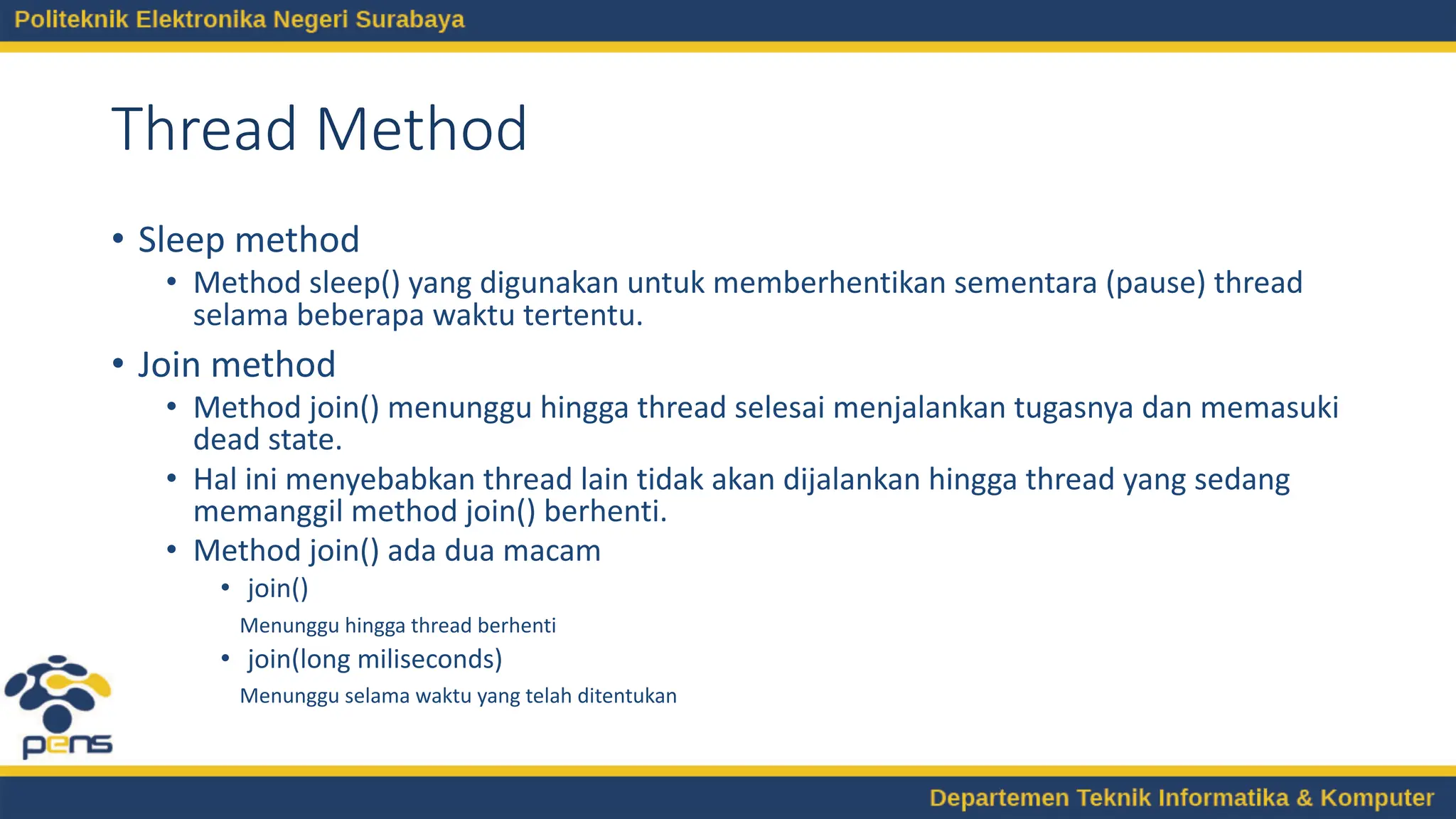Thread Method
• Sleep method
• Method sleep() yang digunakan untuk memberhentikan sementara (pause) thread
selama beberapa waktu tertentu.
• Join method
• Method join() menunggu hingga thread selesai menjalankan tugasnya dan memasuki
dead state.
• Hal ini menyebabkan thread lain tidak akan dijalankan hingga thread yang sedang
memanggil method join() berhenti.
• Method join() ada dua macam
• join()
Menunggu hingga thread berhenti
• join(long miliseconds)
Menunggu selama waktu yang telah ditentukan
 