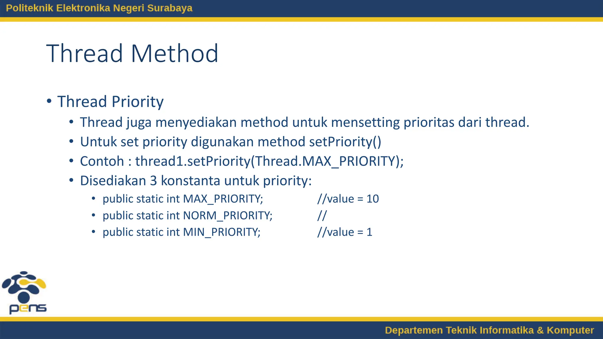 Thread Method
• Thread Priority
• Thread juga menyediakan method untuk mensetting prioritas dari thread.
• Untuk set priority digunakan method setPriority()
• Contoh : thread1.setPriority(Thread.MAX_PRIORITY);
• Disediakan 3 konstanta untuk priority:
• public static int MAX_PRIORITY; //value = 10
• public static int NORM_PRIORITY; //
• public static int MIN_PRIORITY; //value = 1
 