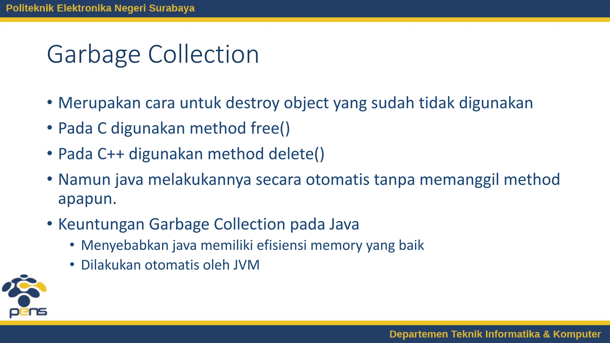 Garbage Collection
• Merupakan cara untuk destroy object yang sudah tidak digunakan
• Pada C digunakan method free()
• Pada C++ digunakan method delete()
• Namun java melakukannya secara otomatis tanpa memanggil method
apapun.
• Keuntungan Garbage Collection pada Java
• Menyebabkan java memiliki efisiensi memory yang baik
• Dilakukan otomatis oleh JVM
 