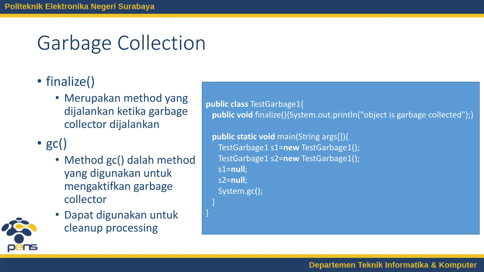 Garbage Collection
• finalize()
• Merupakan method yang
dijalankan ketika garbage
collector dijalankan
• gc()
• Method gc() dalah method
yang digunakan untuk
mengaktifkan garbage
collector
• Dapat digunakan untuk
cleanup processing
public class TestGarbage1{
public void finalize(){System.out.println("object is garbage collected");}
public static void main(String args[]){
TestGarbage1 s1=new TestGarbage1();
TestGarbage1 s2=new TestGarbage1();
s1=null;
s2=null;
System.gc();
}
}
 