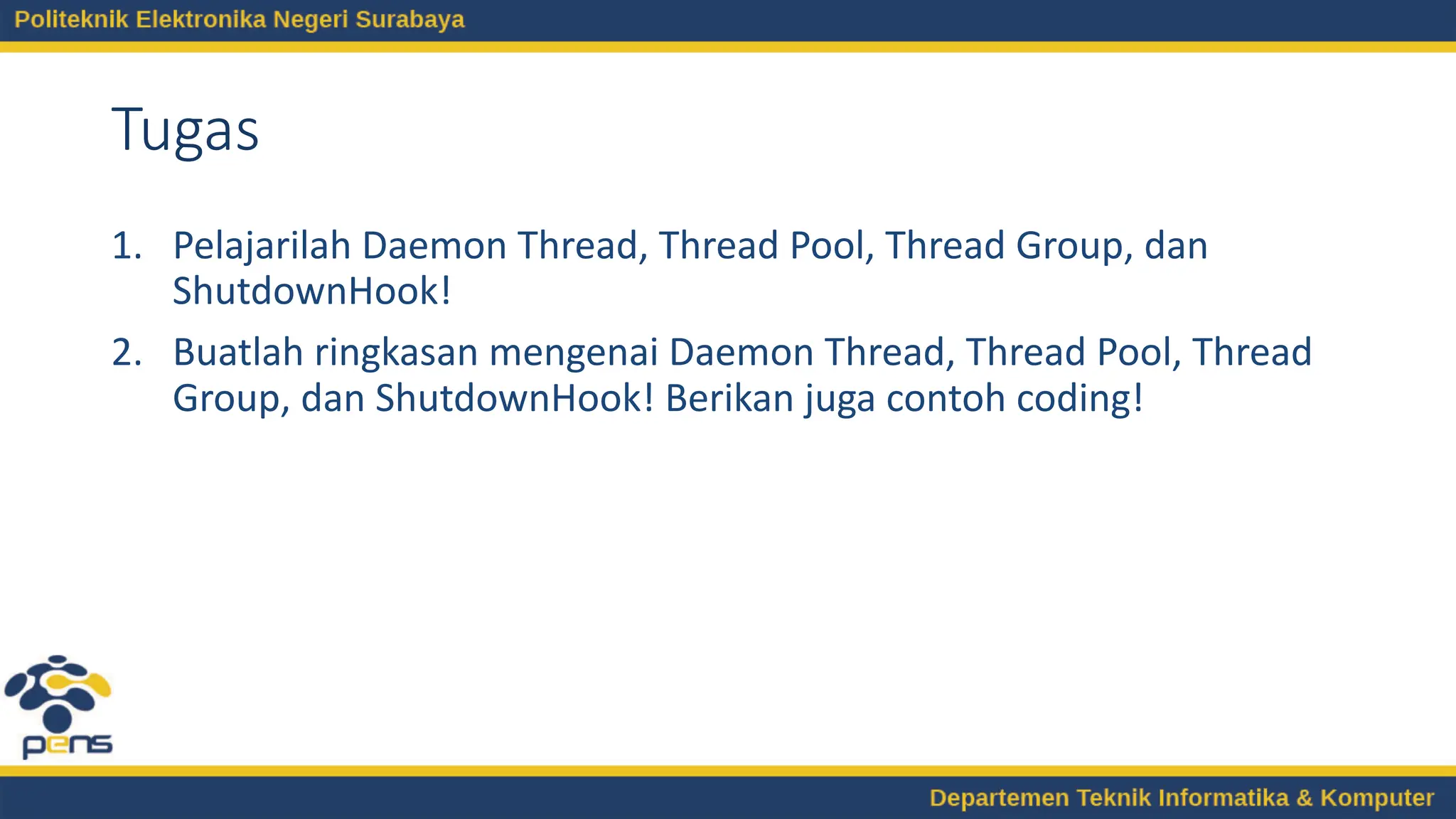 Tugas
1. Pelajarilah Daemon Thread, Thread Pool, Thread Group, dan
ShutdownHook!
2. Buatlah ringkasan mengenai Daemon Thread, Thread Pool, Thread
Group, dan ShutdownHook! Berikan juga contoh coding!
 