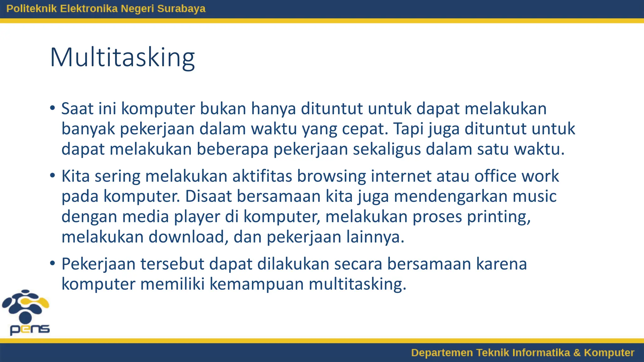 Multitasking
• Saat ini komputer bukan hanya dituntut untuk dapat melakukan
banyak pekerjaan dalam waktu yang cepat. Tapi juga dituntut untuk
dapat melakukan beberapa pekerjaan sekaligus dalam satu waktu.
• Kita sering melakukan aktifitas browsing internet atau office work
pada komputer. Disaat bersamaan kita juga mendengarkan music
dengan media player di komputer, melakukan proses printing,
melakukan download, dan pekerjaan lainnya.
• Pekerjaan tersebut dapat dilakukan secara bersamaan karena
komputer memiliki kemampuan multitasking.
 