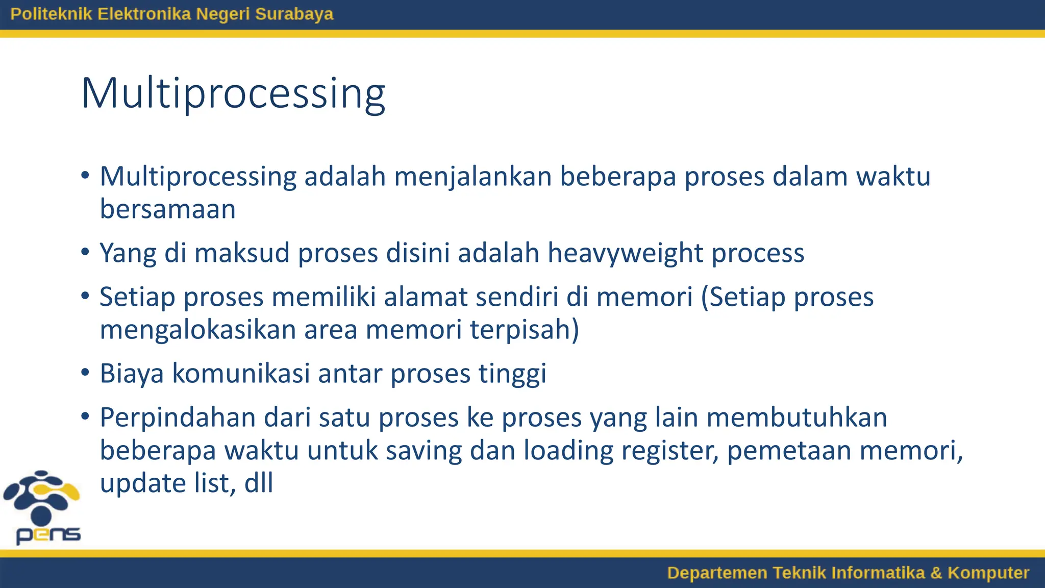 Multiprocessing
• Multiprocessing adalah menjalankan beberapa proses dalam waktu
bersamaan
• Yang di maksud proses disini adalah heavyweight process
• Setiap proses memiliki alamat sendiri di memori (Setiap proses
mengalokasikan area memori terpisah)
• Biaya komunikasi antar proses tinggi
• Perpindahan dari satu proses ke proses yang lain membutuhkan
beberapa waktu untuk saving dan loading register, pemetaan memori,
update list, dll
 