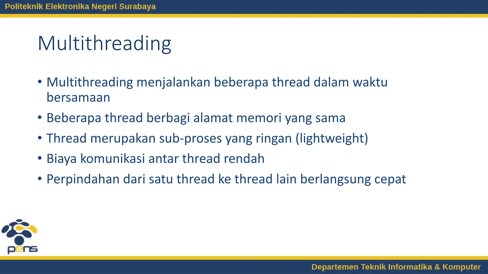 Multithreading
• Multithreading menjalankan beberapa thread dalam waktu
bersamaan
• Beberapa thread berbagi alamat memori yang sama
• Thread merupakan sub-proses yang ringan (lightweight)
• Biaya komunikasi antar thread rendah
• Perpindahan dari satu thread ke thread lain berlangsung cepat
 