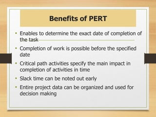 Benefits of PERT
• Enables to determine the exact date of completion of
the task
• Completion of work is possible before the specified
date
• Critical path activities specify the main impact in
completion of activities in time
• Slack time can be noted out early
• Entire project data can be organized and used for
decision making
 