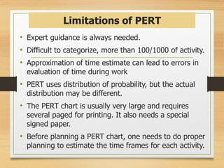 Limitations of PERT
• Expert guidance is always needed.
• Difficult to categorize, more than 100/1000 of activity.
• Approximation of time estimate can lead to errors in
evaluation of time during work
• PERT uses distribution of probability, but the actual
distribution may be different.
• The PERT chart is usually very large and requires
several paged for printing. It also needs a special
signed paper.
• Before planning a PERT chart, one needs to do proper
planning to estimate the time frames for each activity.
 