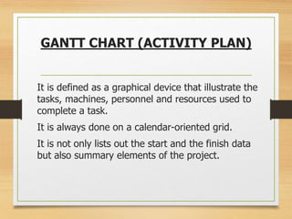 GANTT CHART (ACTIVITY PLAN)
It is defined as a graphical device that illustrate the
tasks, machines, personnel and resources used to
complete a task.
It is always done on a calendar-oriented grid.
It is not only lists out the start and the finish data
but also summary elements of the project.
 