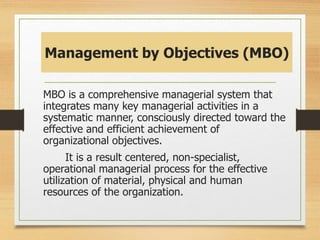 Management by Objectives (MBO)
MBO is a comprehensive managerial system that
integrates many key managerial activities in a
systematic manner, consciously directed toward the
effective and efficient achievement of
organizational objectives.
It is a result centered, non-specialist,
operational managerial process for the effective
utilization of material, physical and human
resources of the organization.
 