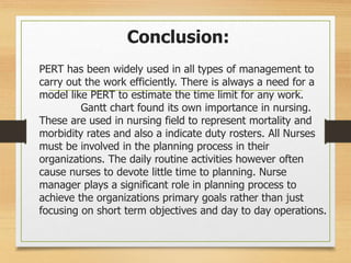 Conclusion:
PERT has been widely used in all types of management to
carry out the work efficiently. There is always a need for a
model like PERT to estimate the time limit for any work.
Gantt chart found its own importance in nursing.
These are used in nursing field to represent mortality and
morbidity rates and also a indicate duty rosters. All Nurses
must be involved in the planning process in their
organizations. The daily routine activities however often
cause nurses to devote little time to planning. Nurse
manager plays a significant role in planning process to
achieve the organizations primary goals rather than just
focusing on short term objectives and day to day operations.
 