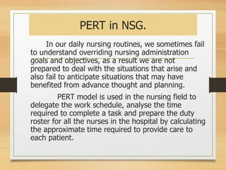 PERT in NSG.
In our daily nursing routines, we sometimes fail
to understand overriding nursing administration
goals and objectives, as a result we are not
prepared to deal with the situations that arise and
also fail to anticipate situations that may have
benefited from advance thought and planning.
PERT model is used in the nursing field to
delegate the work schedule, analyse the time
required to complete a task and prepare the duty
roster for all the nurses in the hospital by calculating
the approximate time required to provide care to
each patient.
 