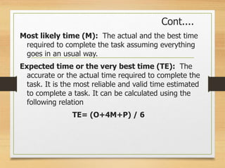 Cont....
Most likely time (M): The actual and the best time
required to complete the task assuming everything
goes in an usual way.
Expected time or the very best time (TE): The
accurate or the actual time required to complete the
task. It is the most reliable and valid time estimated
to complete a task. It can be calculated using the
following relation
TE= (O+4M+P) / 6
 