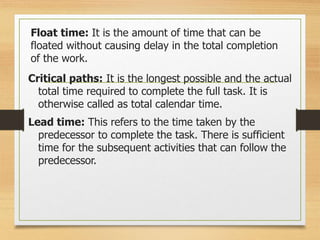 Float time: It is the amount of time that can be
floated without causing delay in the total completion
of the work.
Critical paths: It is the longest possible and the actual
total time required to complete the full task. It is
otherwise called as total calendar time.
Lead time: This refers to the time taken by the
predecessor to complete the task. There is sufficient
time for the subsequent activities that can follow the
predecessor.
 