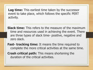 Lag time: This earliest time taken by the successor
event to take place, which follows the specific PERT
activity.
Slack time: This refers to the measure of the maximum
time and resources used in achieving the event. There
are three types of slack time- positive, negative and
zero slack.
Fast- tracking time: It means the time required to
complete the more critical activities at the same time.
Crash critical path: This means shortening the
duration of the critical activities.
 
