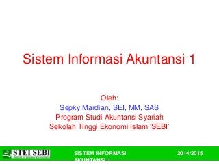 Sistem Informasi Akuntansi 1 
SISTEM INFORMASI 
AKUNTANSI 1 
2014/2015 
Oleh: 
Sepky Mardian, SEI, MM, SAS 
Program Studi Akuntansi Syariah 
Sekolah Tinggi Ekonomi Islam ‘SEBI’ 
 