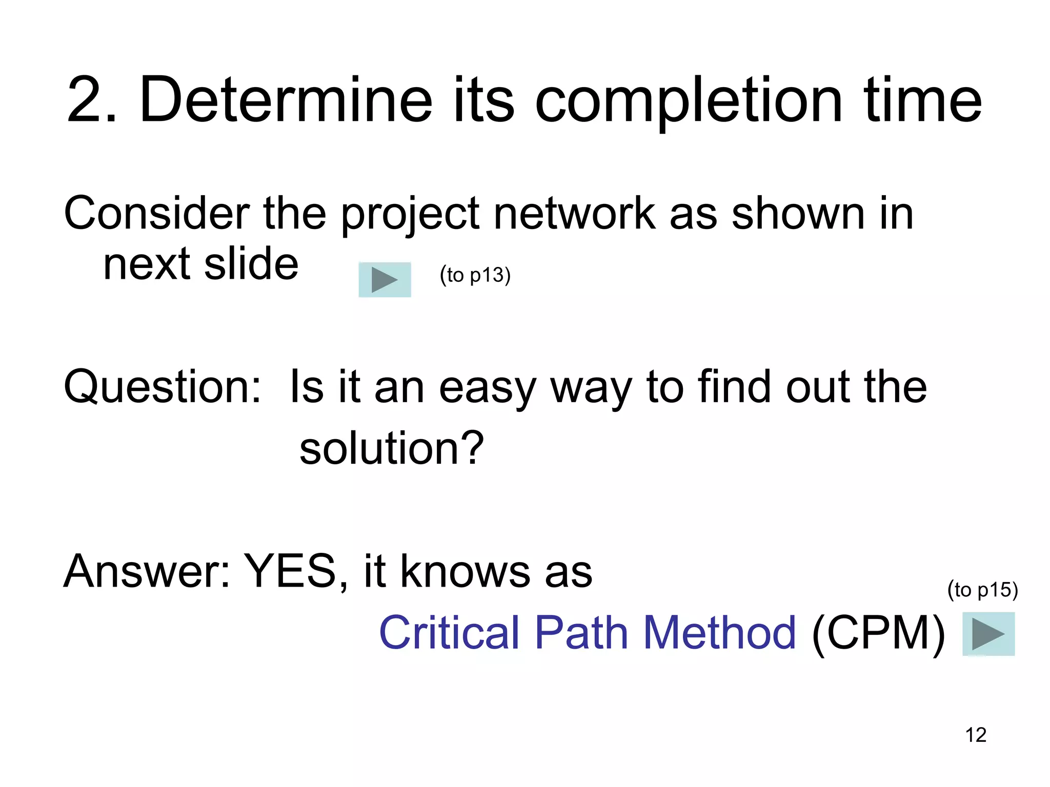 12
2. Determine its completion time
Consider the project network as shown in
next slide
Question: Is it an easy way to find out the
solution?
Answer: YES, it knows as
Critical Path Method (CPM)
(to p15)
(to p13)
 