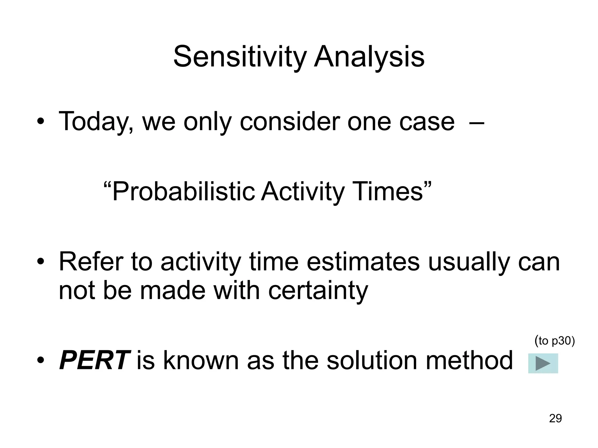 29
Sensitivity Analysis
• Today, we only consider one case –
“Probabilistic Activity Times”
• Refer to activity time estimates usually can
not be made with certainty
• PERT is known as the solution method
(to p30)
 