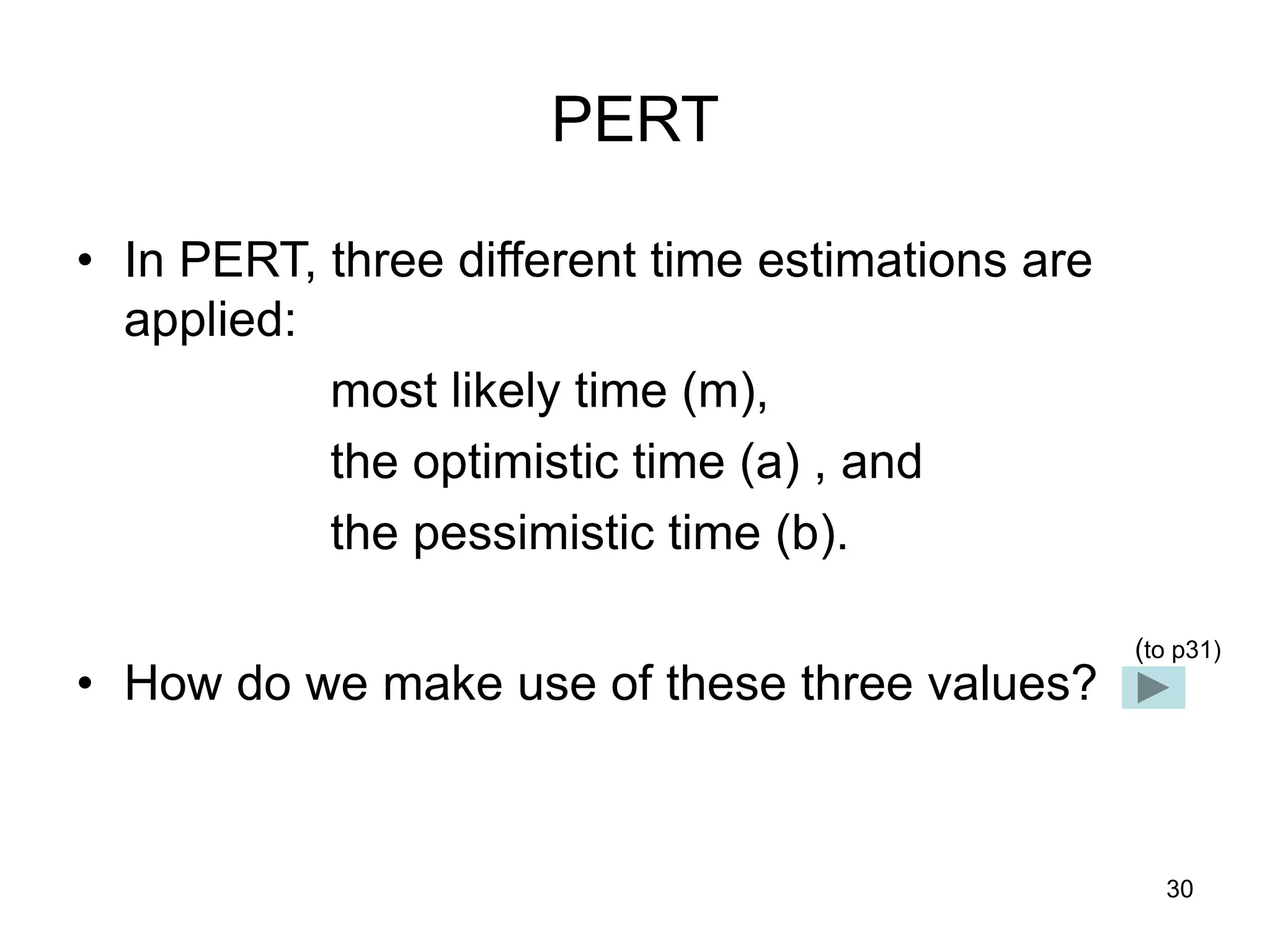 30
PERT
• In PERT, three different time estimations are
applied:
most likely time (m),
the optimistic time (a) , and
the pessimistic time (b).
• How do we make use of these three values?
(to p31)
 