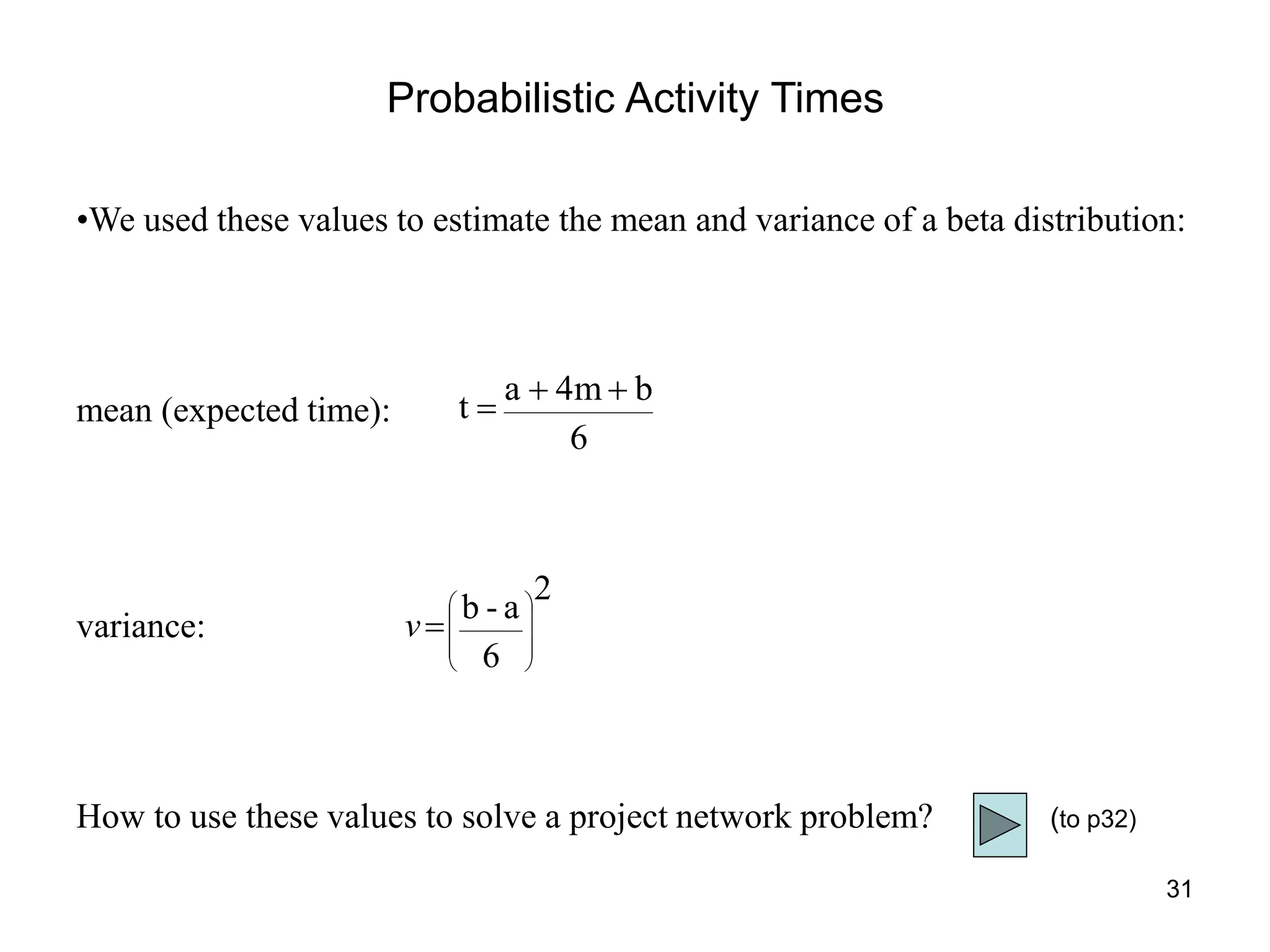 31
Probabilistic Activity Times
•We used these values to estimate the mean and variance of a beta distribution:
mean (expected time):
variance:
How to use these values to solve a project network problem?
6
b
4m
a
t



2
6
a
-
b











v
(to p32)
 