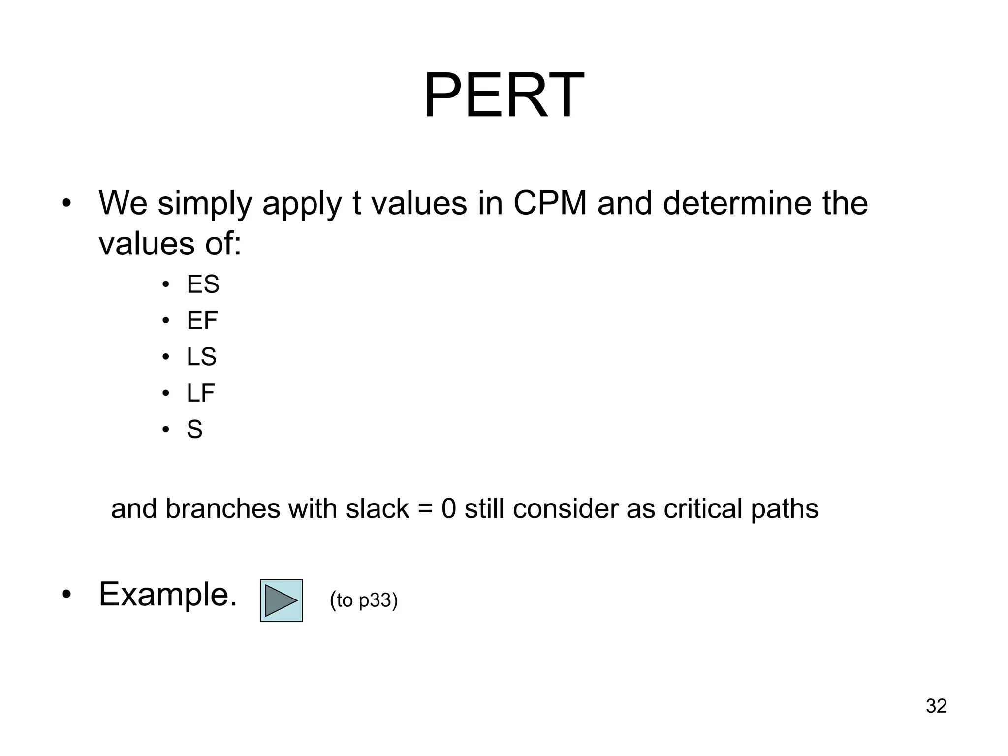 32
PERT
• We simply apply t values in CPM and determine the
values of:
• ES
• EF
• LS
• LF
• S
and branches with slack = 0 still consider as critical paths
• Example. (to p33)
 
