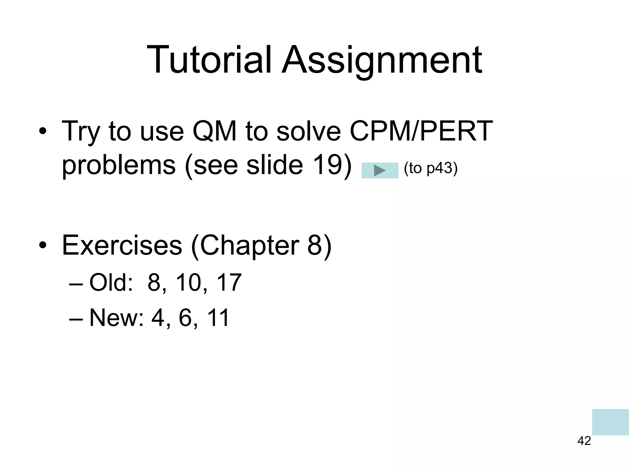 42
Tutorial Assignment
• Try to use QM to solve CPM/PERT
problems (see slide 19)
• Exercises (Chapter 8)
– Old: 8, 10, 17
– New: 4, 6, 11
(to p43)
 