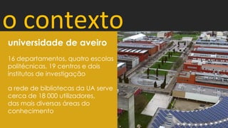 o contexto
16 departamentos, quatro escolas
politécnicas, 19 centros e dois
institutos de investigação
a rede de bibliotecas da UA serve
cerca de 18 000 utilizadores,
das mais diversas áreas do
conhecimento
universidade de aveiro
 