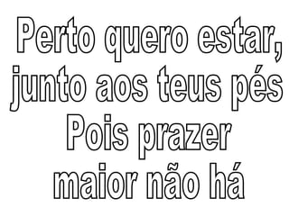 Perto quero estar,  junto aos teus pés Pois prazer  maior não há 