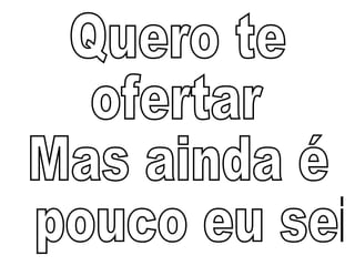 Quero te  ofertar Mas ainda é pouco eu sei 