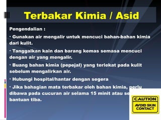 Pengendalian : Gunakan air mengalir untuk mencuci bahan-bahan kimia dari kulit. Tanggalkan kain dan barang kemas semasa mencuci dengan air yang mengalir. Buang bahan kimia (pepejal) yang terlekat pada kulit sebelum mengalirkan air. Hubungi hospital/hantar dengan segera Jika bahagian mata terbakar oleh bahan kimia, perlu dibawa pada cucuran air selama 15 minit atau sehingga bantuan tiba. Terbakar Kimia / Asid 