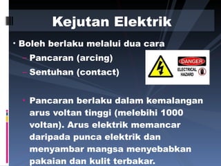 Boleh berlaku melalui dua cara  Pancaran (arcing) Sentuhan (contact) Pancaran berlaku dalam kemalangan arus voltan tinggi (melebihi 1000 voltan). Arus elektrik memancar daripada punca elektrik dan menyambar mangsa menyebabkan pakaian dan kulit terbakar. Kejutan Elektrik 