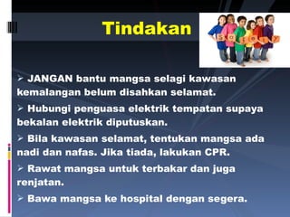 JANGAN bantu mangsa selagi kawasan kemalangan belum disahkan selamat. Hubungi penguasa elektrik tempatan supaya bekalan elektrik diputuskan. Bila kawasan selamat, tentukan mangsa ada nadi dan nafas. Jika tiada, lakukan CPR. Rawat mangsa untuk terbakar dan juga renjatan. Bawa mangsa ke hospital dengan segera. Tindakan 