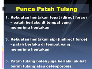 Kekuatan hentakan tepat (direct force) – patah berlaku di tempat yang menerima hentakan Kekuatan hentakan sipi (indirect force) - patah berlaku di tempat yang menerima hentakan Patah tulang boleh juga berlaku akibat barah tulang atau osteoporosis. Punca Patah Tulang 