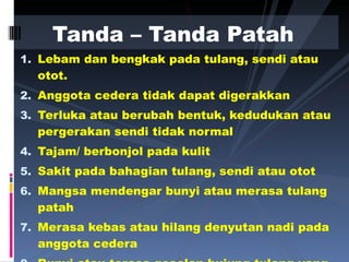 Lebam dan bengkak pada tulang, sendi atau otot. Anggota cedera tidak dapat digerakkan  Terluka atau berubah bentuk, kedudukan atau pergerakan sendi tidak normal Tajam/ berbonjol pada kulit  Sakit pada bahagian tulang, sendi atau otot Mangsa mendengar bunyi atau merasa tulang patah Merasa kebas atau hilang denyutan nadi pada anggota cedera Bunyi atau terasa geselan hujung tulang yang tidak normal Tanda – Tanda Patah  
