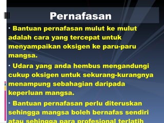 Bantuan pernafasan mulut ke mulut adalah cara yang tercepat untuk menyampaikan oksigen ke paru-paru mangsa.  Udara yang anda hembus mengandungi cukup oksigen untuk sekurang-kurangnya menampung sebahagian daripada keperluan mangsa.  Bantuan pernafasan perlu diteruskan sehingga mangsa boleh bernafas sendiri atau sehingga para profesional terlatih tiba. Pernafasan   