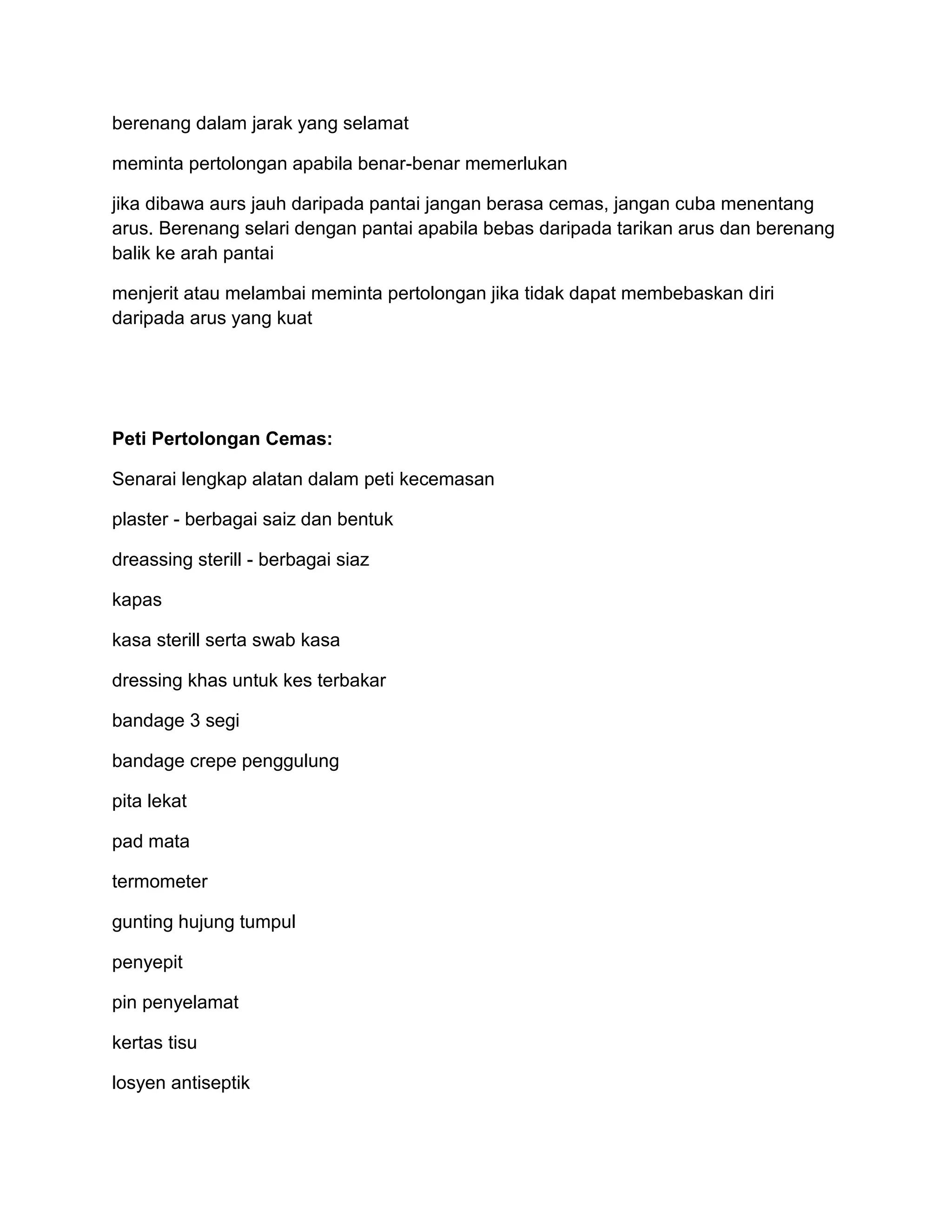 berenang dalam jarak yang selamat

meminta pertolongan apabila benar-benar memerlukan

jika dibawa aurs jauh daripada pantai jangan berasa cemas, jangan cuba menentang
arus. Berenang selari dengan pantai apabila bebas daripada tarikan arus dan berenang
balik ke arah pantai

menjerit atau melambai meminta pertolongan jika tidak dapat membebaskan diri
daripada arus yang kuat




Peti Pertolongan Cemas:

Senarai lengkap alatan dalam peti kecemasan

plaster - berbagai saiz dan bentuk

dreassing sterill - berbagai siaz

kapas

kasa sterill serta swab kasa

dressing khas untuk kes terbakar

bandage 3 segi

bandage crepe penggulung

pita lekat

pad mata

termometer

gunting hujung tumpul

penyepit

pin penyelamat

kertas tisu

losyen antiseptik
 