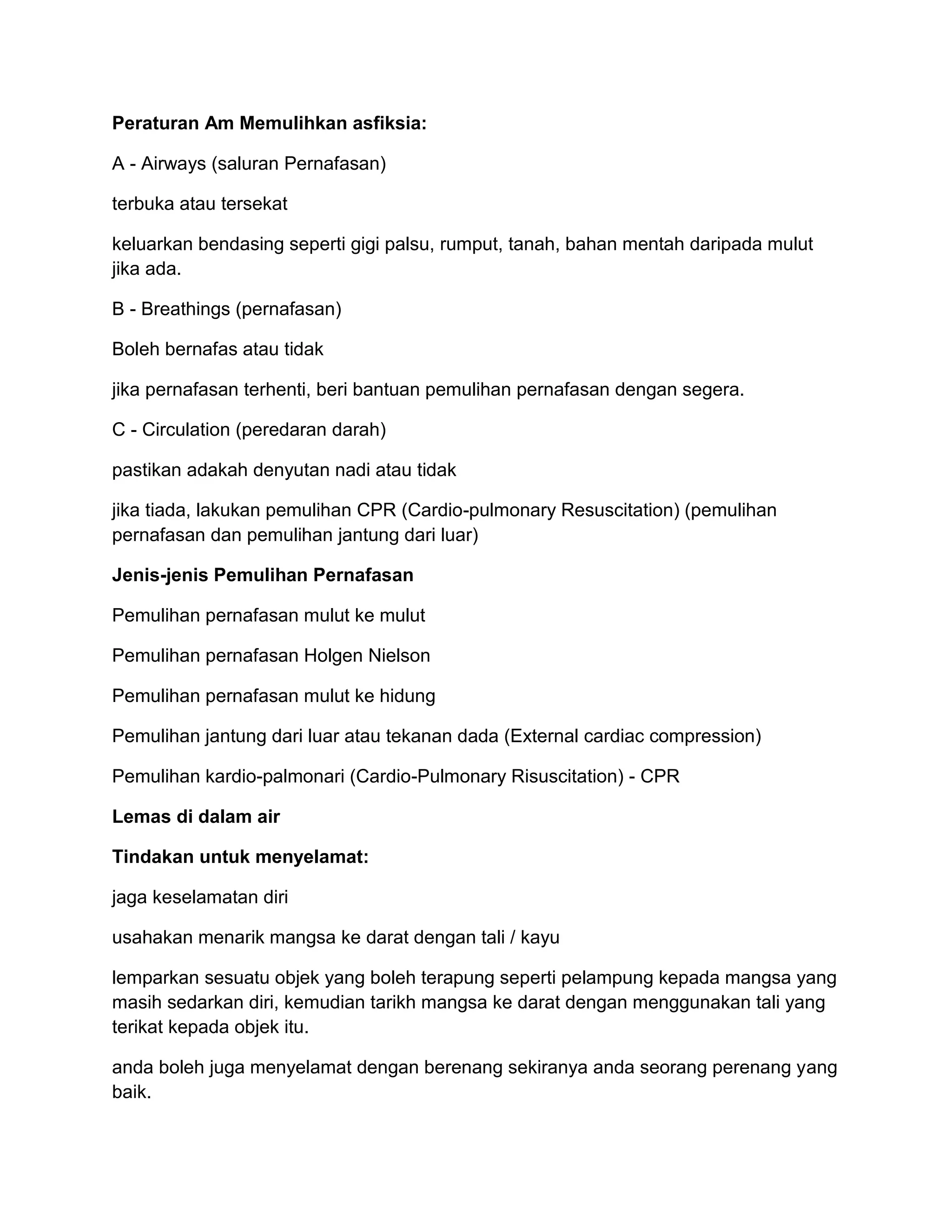 Peraturan Am Memulihkan asfiksia:

A - Airways (saluran Pernafasan)

terbuka atau tersekat

keluarkan bendasing seperti gigi palsu, rumput, tanah, bahan mentah daripada mulut
jika ada.

B - Breathings (pernafasan)

Boleh bernafas atau tidak

jika pernafasan terhenti, beri bantuan pemulihan pernafasan dengan segera.

C - Circulation (peredaran darah)

pastikan adakah denyutan nadi atau tidak

jika tiada, lakukan pemulihan CPR (Cardio-pulmonary Resuscitation) (pemulihan
pernafasan dan pemulihan jantung dari luar)

Jenis-jenis Pemulihan Pernafasan

Pemulihan pernafasan mulut ke mulut

Pemulihan pernafasan Holgen Nielson

Pemulihan pernafasan mulut ke hidung

Pemulihan jantung dari luar atau tekanan dada (External cardiac compression)

Pemulihan kardio-palmonari (Cardio-Pulmonary Risuscitation) - CPR

Lemas di dalam air

Tindakan untuk menyelamat:

jaga keselamatan diri

usahakan menarik mangsa ke darat dengan tali / kayu

lemparkan sesuatu objek yang boleh terapung seperti pelampung kepada mangsa yang
masih sedarkan diri, kemudian tarikh mangsa ke darat dengan menggunakan tali yang
terikat kepada objek itu.

anda boleh juga menyelamat dengan berenang sekiranya anda seorang perenang yang
baik.
 