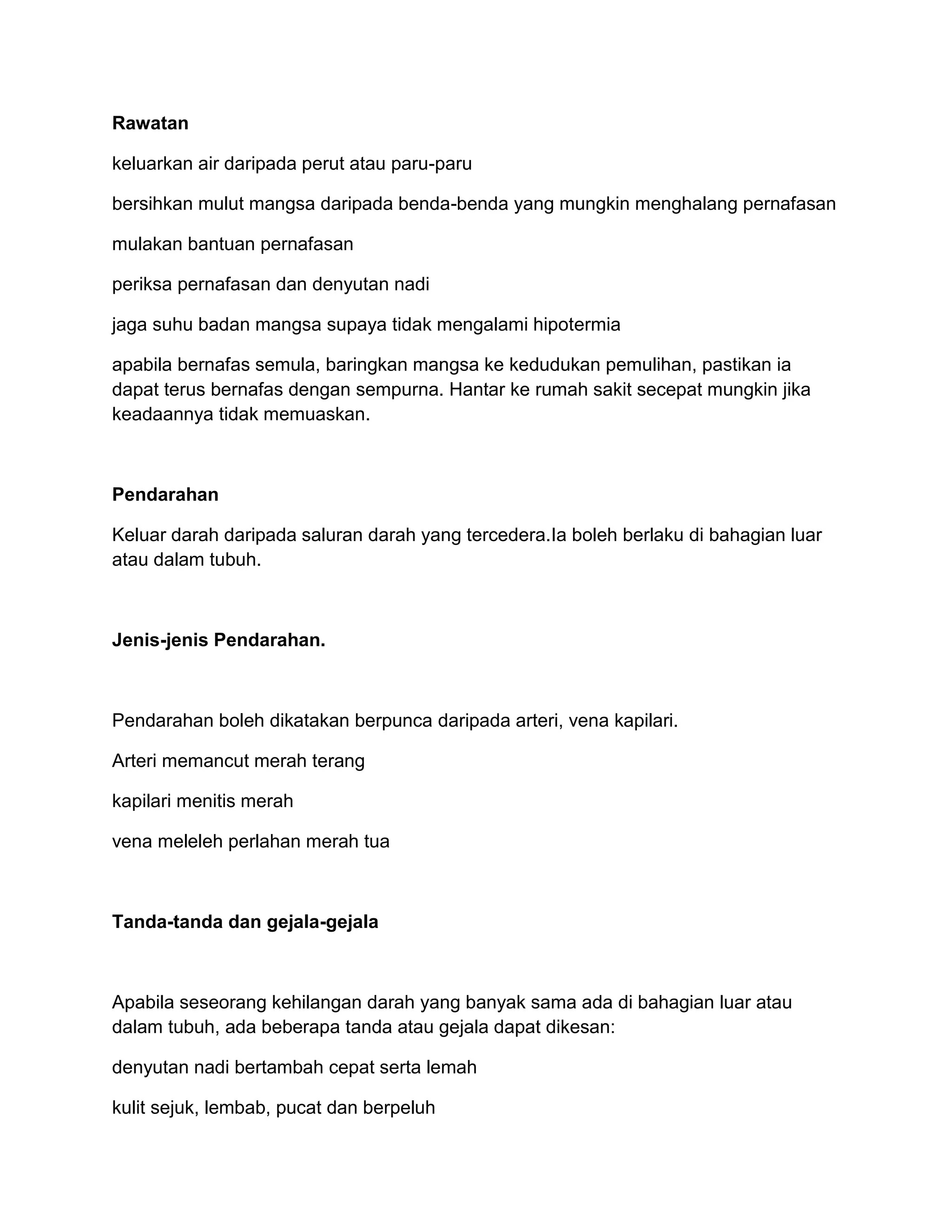 Rawatan

keluarkan air daripada perut atau paru-paru

bersihkan mulut mangsa daripada benda-benda yang mungkin menghalang pernafasan

mulakan bantuan pernafasan

periksa pernafasan dan denyutan nadi

jaga suhu badan mangsa supaya tidak mengalami hipotermia

apabila bernafas semula, baringkan mangsa ke kedudukan pemulihan, pastikan ia
dapat terus bernafas dengan sempurna. Hantar ke rumah sakit secepat mungkin jika
keadaannya tidak memuaskan.



Pendarahan

Keluar darah daripada saluran darah yang tercedera.Ia boleh berlaku di bahagian luar
atau dalam tubuh.



Jenis-jenis Pendarahan.



Pendarahan boleh dikatakan berpunca daripada arteri, vena kapilari.

Arteri memancut merah terang

kapilari menitis merah

vena meleleh perlahan merah tua



Tanda-tanda dan gejala-gejala



Apabila seseorang kehilangan darah yang banyak sama ada di bahagian luar atau
dalam tubuh, ada beberapa tanda atau gejala dapat dikesan:

denyutan nadi bertambah cepat serta lemah

kulit sejuk, lembab, pucat dan berpeluh
 