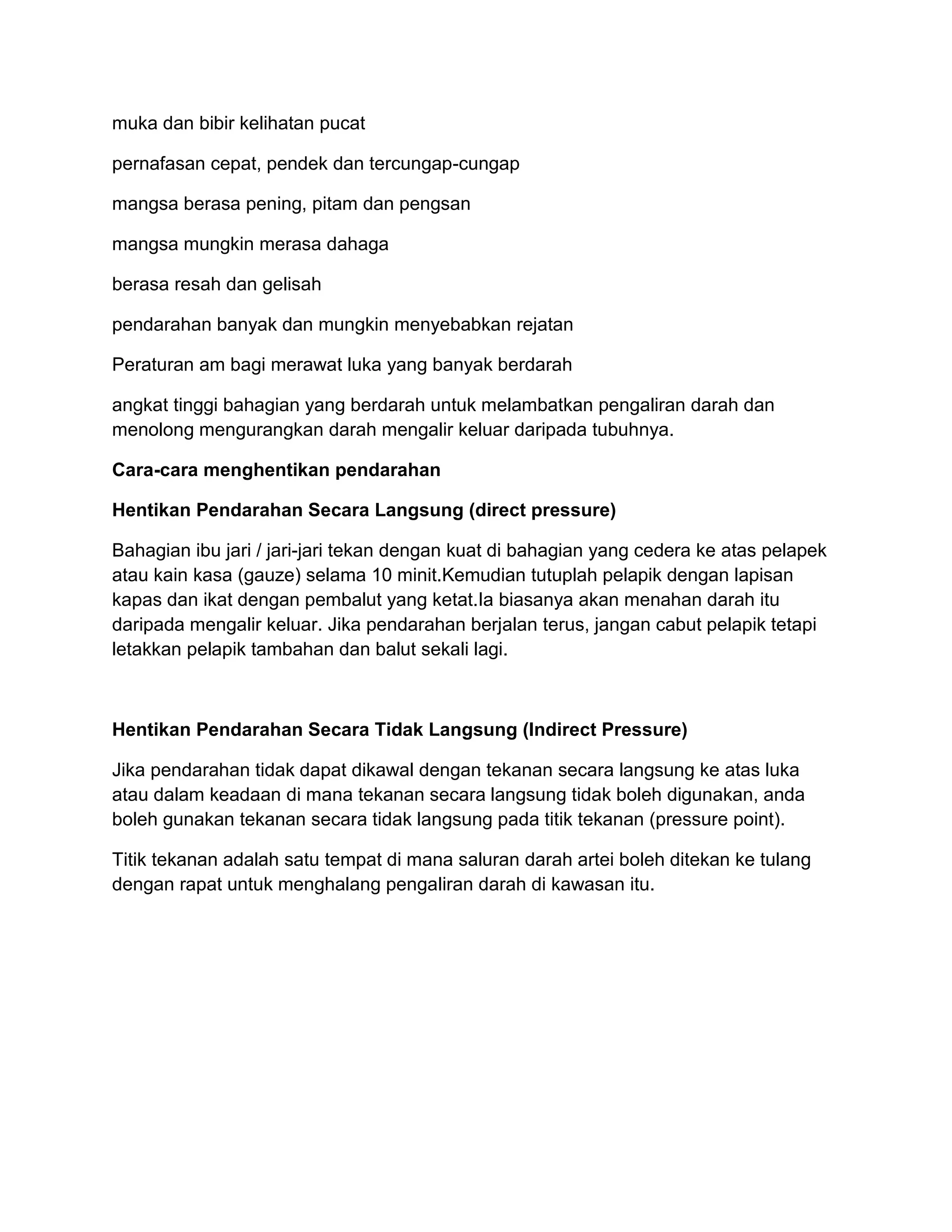 muka dan bibir kelihatan pucat

pernafasan cepat, pendek dan tercungap-cungap

mangsa berasa pening, pitam dan pengsan

mangsa mungkin merasa dahaga

berasa resah dan gelisah

pendarahan banyak dan mungkin menyebabkan rejatan

Peraturan am bagi merawat luka yang banyak berdarah

angkat tinggi bahagian yang berdarah untuk melambatkan pengaliran darah dan
menolong mengurangkan darah mengalir keluar daripada tubuhnya.

Cara-cara menghentikan pendarahan

Hentikan Pendarahan Secara Langsung (direct pressure)

Bahagian ibu jari / jari-jari tekan dengan kuat di bahagian yang cedera ke atas pelapek
atau kain kasa (gauze) selama 10 minit.Kemudian tutuplah pelapik dengan lapisan
kapas dan ikat dengan pembalut yang ketat.Ia biasanya akan menahan darah itu
daripada mengalir keluar. Jika pendarahan berjalan terus, jangan cabut pelapik tetapi
letakkan pelapik tambahan dan balut sekali lagi.



Hentikan Pendarahan Secara Tidak Langsung (Indirect Pressure)

Jika pendarahan tidak dapat dikawal dengan tekanan secara langsung ke atas luka
atau dalam keadaan di mana tekanan secara langsung tidak boleh digunakan, anda
boleh gunakan tekanan secara tidak langsung pada titik tekanan (pressure point).

Titik tekanan adalah satu tempat di mana saluran darah artei boleh ditekan ke tulang
dengan rapat untuk menghalang pengaliran darah di kawasan itu.
 