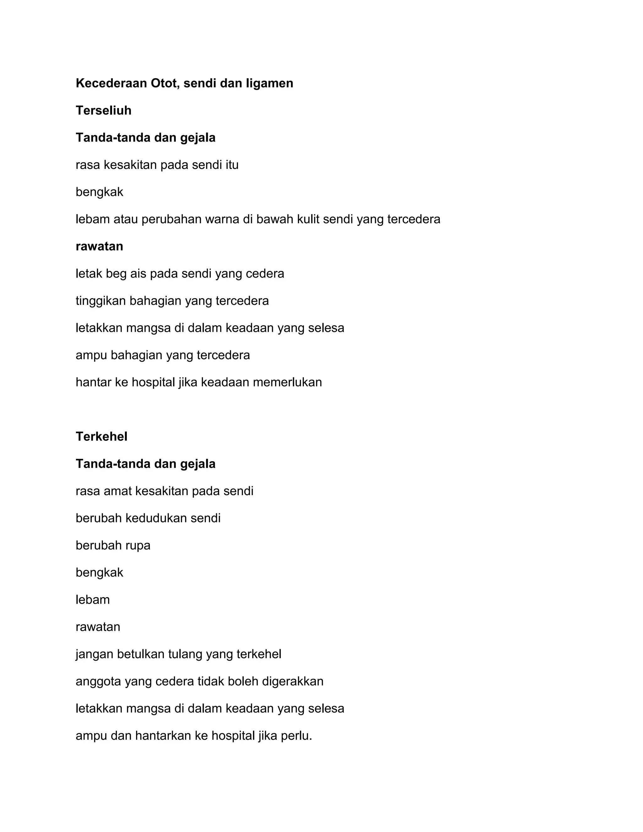 Kecederaan Otot, sendi dan ligamen

Terseliuh

Tanda-tanda dan gejala

rasa kesakitan pada sendi itu

bengkak

lebam atau perubahan warna di bawah kulit sendi yang tercedera

rawatan

letak beg ais pada sendi yang cedera

tinggikan bahagian yang tercedera

letakkan mangsa di dalam keadaan yang selesa

ampu bahagian yang tercedera

hantar ke hospital jika keadaan memerlukan



Terkehel

Tanda-tanda dan gejala

rasa amat kesakitan pada sendi

berubah kedudukan sendi

berubah rupa

bengkak

lebam

rawatan

jangan betulkan tulang yang terkehel

anggota yang cedera tidak boleh digerakkan

letakkan mangsa di dalam keadaan yang selesa

ampu dan hantarkan ke hospital jika perlu.
 