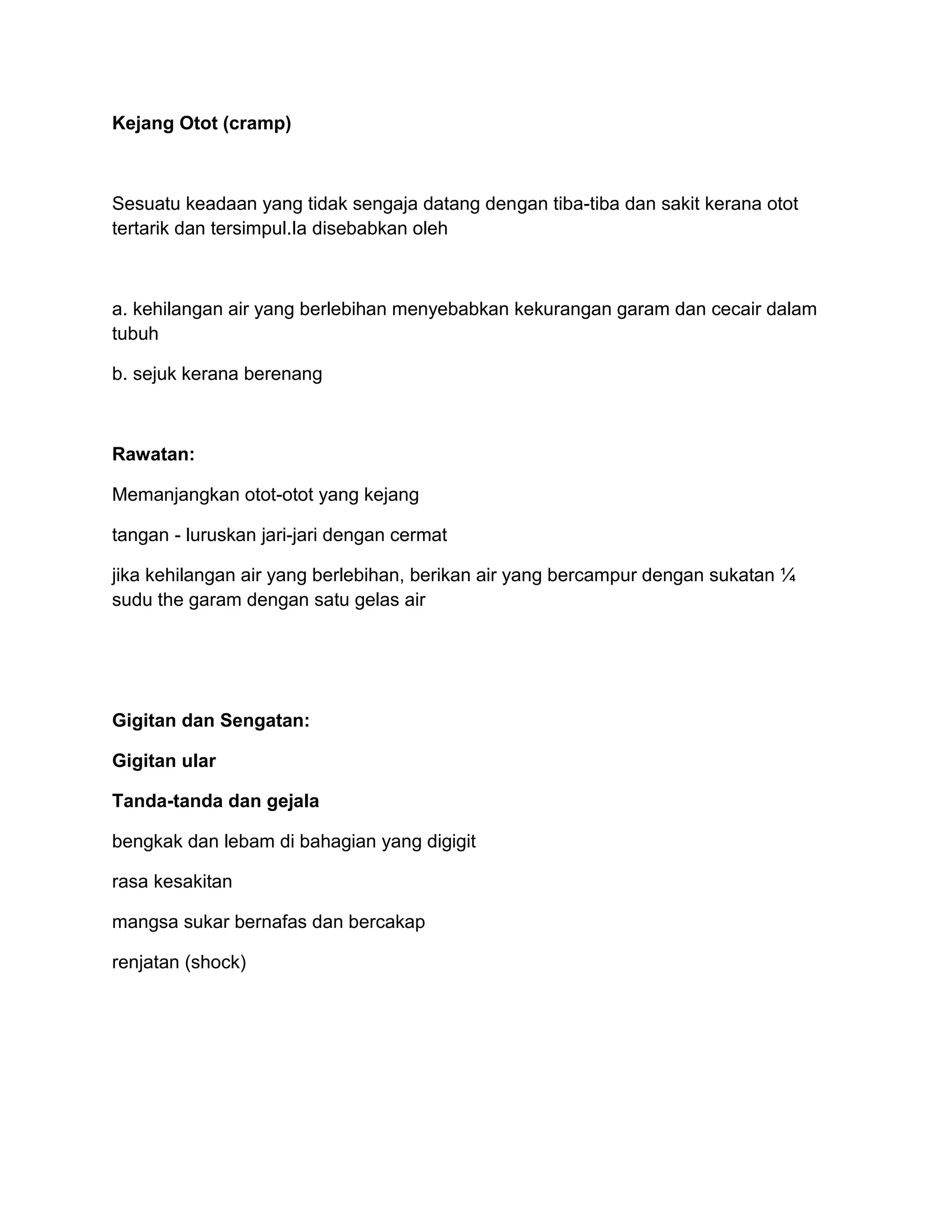 Kejang Otot (cramp)



Sesuatu keadaan yang tidak sengaja datang dengan tiba-tiba dan sakit kerana otot
tertarik dan tersimpul.Ia disebabkan oleh



a. kehilangan air yang berlebihan menyebabkan kekurangan garam dan cecair dalam
tubuh

b. sejuk kerana berenang



Rawatan:

Memanjangkan otot-otot yang kejang

tangan - luruskan jari-jari dengan cermat

jika kehilangan air yang berlebihan, berikan air yang bercampur dengan sukatan ¼
sudu the garam dengan satu gelas air




Gigitan dan Sengatan:

Gigitan ular

Tanda-tanda dan gejala

bengkak dan lebam di bahagian yang digigit

rasa kesakitan

mangsa sukar bernafas dan bercakap

renjatan (shock)
 