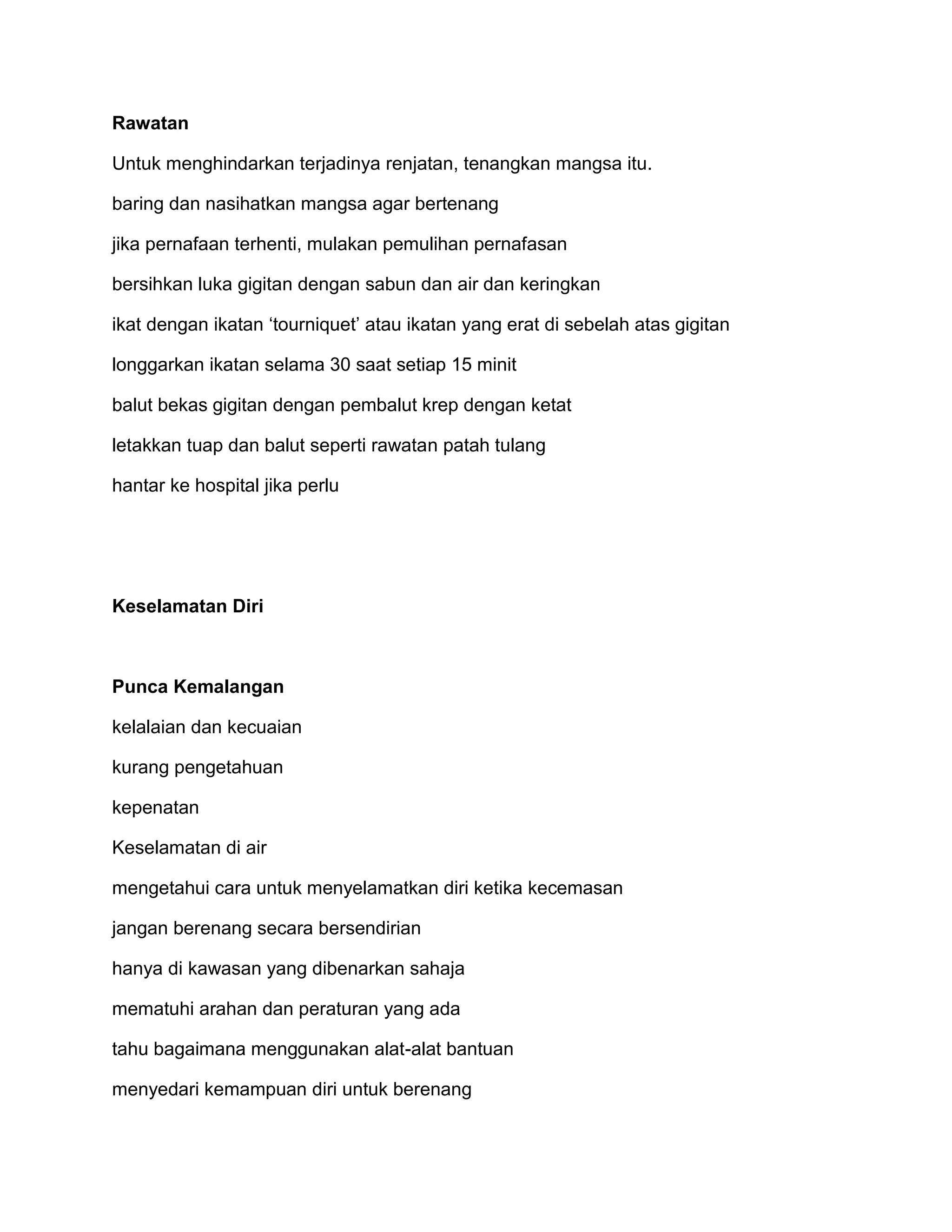 Rawatan

Untuk menghindarkan terjadinya renjatan, tenangkan mangsa itu.

baring dan nasihatkan mangsa agar bertenang

jika pernafaan terhenti, mulakan pemulihan pernafasan

bersihkan luka gigitan dengan sabun dan air dan keringkan

ikat dengan ikatan ‘tourniquet’ atau ikatan yang erat di sebelah atas gigitan

longgarkan ikatan selama 30 saat setiap 15 minit

balut bekas gigitan dengan pembalut krep dengan ketat

letakkan tuap dan balut seperti rawatan patah tulang

hantar ke hospital jika perlu




Keselamatan Diri



Punca Kemalangan

kelalaian dan kecuaian

kurang pengetahuan

kepenatan

Keselamatan di air

mengetahui cara untuk menyelamatkan diri ketika kecemasan

jangan berenang secara bersendirian

hanya di kawasan yang dibenarkan sahaja

mematuhi arahan dan peraturan yang ada

tahu bagaimana menggunakan alat-alat bantuan

menyedari kemampuan diri untuk berenang
 