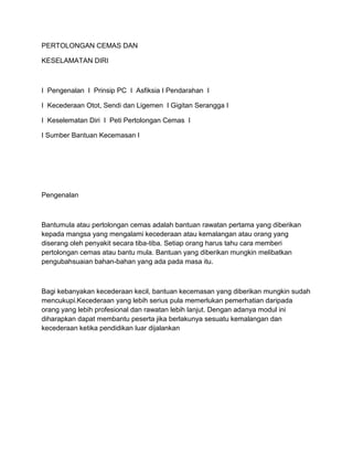 PERTOLONGAN CEMAS DAN

KESELAMATAN DIRI



I Pengenalan I Prinsip PC I Asfiksia I Pendarahan I

I Kecederaan Otot, Sendi dan Ligemen I Gigitan Serangga I

I Keselematan Diri I Peti Pertolongan Cemas I

I Sumber Bantuan Kecemasan I




Pengenalan



Bantumula atau pertolongan cemas adalah bantuan rawatan pertama yang diberikan
kepada mangsa yang mengalami kecederaan atau kemalangan atau orang yang
diserang oleh penyakit secara tiba-tiba. Setiap orang harus tahu cara memberi
pertolongan cemas atau bantu mula. Bantuan yang diberikan mungkin melibatkan
pengubahsuaian bahan-bahan yang ada pada masa itu.



Bagi kebanyakan kecederaan kecil, bantuan kecemasan yang diberikan mungkin sudah
mencukupi.Kecederaan yang lebih serius pula memerlukan pemerhatian daripada
orang yang lebih profesional dan rawatan lebih lanjut. Dengan adanya modul ini
diharapkan dapat membantu peserta jika berlakunya sesuatu kemalangan dan
kecederaan ketika pendidikan luar dijalankan
 