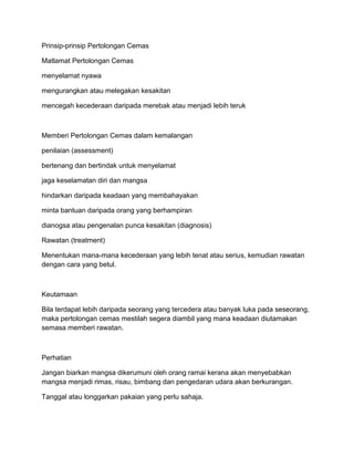 Prinsip-prinsip Pertolongan Cemas

Matlamat Pertolongan Cemas

menyelamat nyawa

mengurangkan atau melegakan kesakitan

mencegah kecederaan daripada merebak atau menjadi lebih teruk



Memberi Pertolongan Cemas dalam kemalangan

penilaian (assessment)

bertenang dan bertindak untuk menyelamat

jaga keselamatan diri dan mangsa

hindarkan daripada keadaan yang membahayakan

minta bantuan daripada orang yang berhampiran

dianogsa atau pengenalan punca kesakitan (diagnosis)

Rawatan (treatment)

Menentukan mana-mana kecederaan yang lebih tenat atau serius, kemudian rawatan
dengan cara yang betul.



Keutamaan

Bila terdapat lebih daripada seorang yang tercedera atau banyak luka pada seseorang,
maka pertolongan cemas mestilah segera diambil yang mana keadaan diutamakan
semasa memberi rawatan.



Perhatian

Jangan biarkan mangsa dikerumuni oleh orang ramai kerana akan menyebabkan
mangsa menjadi rimas, risau, bimbang dan pengedaran udara akan berkurangan.

Tanggal atau longgarkan pakaian yang perlu sahaja.
 
