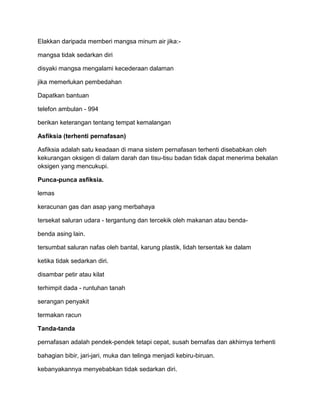 Elakkan daripada memberi mangsa minum air jika:-

mangsa tidak sedarkan diri

disyaki mangsa mengalami kecederaan dalaman

jika memerlukan pembedahan

Dapatkan bantuan

telefon ambulan - 994

berikan keterangan tentang tempat kemalangan

Asfiksia (terhenti pernafasan)

Asfiksia adalah satu keadaan di mana sistem pernafasan terhenti disebabkan oleh
kekurangan oksigen di dalam darah dan tisu-tisu badan tidak dapat menerima bekalan
oksigen yang mencukupi.

Punca-punca asfiksia.

lemas

keracunan gas dan asap yang merbahaya

tersekat saluran udara - tergantung dan tercekik oleh makanan atau benda-

benda asing lain.

tersumbat saluran nafas oleh bantal, karung plastik, lidah tersentak ke dalam

ketika tidak sedarkan diri.

disambar petir atau kilat

terhimpit dada - runtuhan tanah

serangan penyakit

termakan racun

Tanda-tanda

pernafasan adalah pendek-pendek tetapi cepat, susah bernafas dan akhirnya terhenti

bahagian bibir, jari-jari, muka dan telinga menjadi kebiru-biruan.

kebanyakannya menyebabkan tidak sedarkan diri.
 