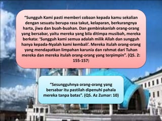 “Sungguh Kami pasti memberi cobaan kepada kamu sekalian
dengan sesuatu berupa rasa takut, kelaparan, berkurangnya
harta, jiwa dan buah-buahan. Dan gembirakanlah orang-orang
yang bersabar, yaitu mereka yang bila ditimpa musibah, mereka
berkata: ‘Sungguh kami semua adalah milik Allah dan sungguh
hanya kepada-Nyalah kami kembali’. Mereka itulah orang-orang
yang mendapatkan limpahan karunia dan rahmat dari Tuhan
mereka dan mereka itulah orang-orang yang terpimpin”. (QS. 2:
155-157)
“Sesungguhnya orang-orang yang
bersabar itu pastilah dipenuhi pahala
mereka tanpa batas”. (QS. Az Zumar: 10)
 